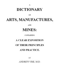 Cover of A Dictionary of Arts, Manufactures and Mines: containing a clear exposition of their principles and practice by Andrew Ure