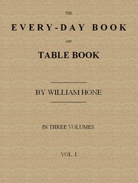 Cover of The Every-day Book and Table Book, v. 1 (of 3): or Everlasting Calendar of Popular Amusements, Sports, Pastimes, Ceremonies, Manners, Customs and Events, Incident to Each of the Three Hundred and Sixty-five Days, in past and Present Times; Forming a Complete History of the Year, Month, and Seasons, and a Perpetual Key to the Almanac by William Hone